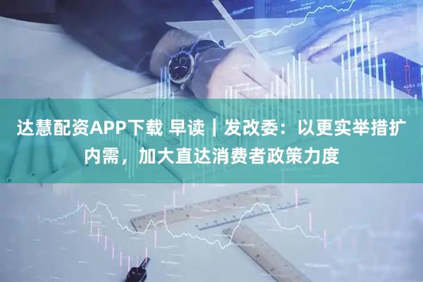 达慧配资APP下载 早读｜发改委：以更实举措扩内需，加大直达消费者政策力度