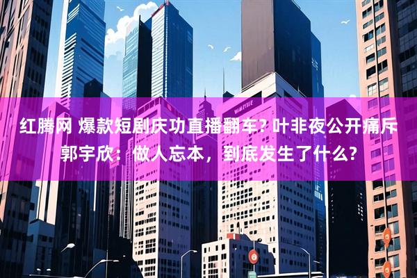 红腾网 爆款短剧庆功直播翻车? 叶非夜公开痛斥郭宇欣：做人忘本，到底发生了什么?
