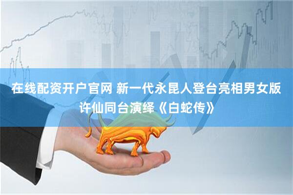 在线配资开户官网 新一代永昆人登台亮相男女版许仙同台演绎《白蛇传》