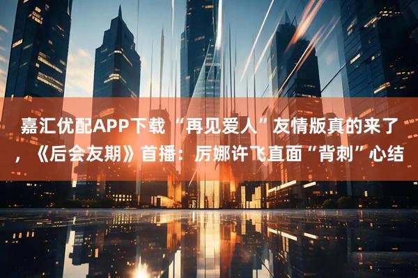 嘉汇优配APP下载 “再见爱人”友情版真的来了，《后会友期》首播：厉娜许飞直面“背刺”心结