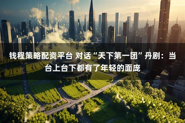 钱程策略配资平台 对话“天下第一团”丹剧：当台上台下都有了年轻的面庞